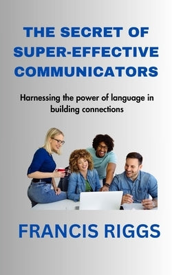 The Secret of Super-Effective Communicators: Harnessing the power of language in building connections by Riggs, Francis