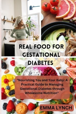 Real Food for Gestational Diabetes: "Nourishing You and Your Baby: A Practical Guide to Managing Gestational Diabetes through Wholesome Nutrition" by Lynch, Emma