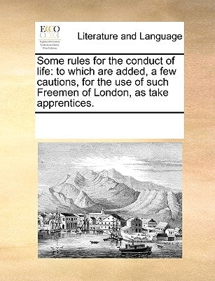 Some Rules for the Conduct of Life: To Which Are Added, a Few Cautions, for the Use of Such Freemen of London, as Take Apprentices. by Multiple Contributors
