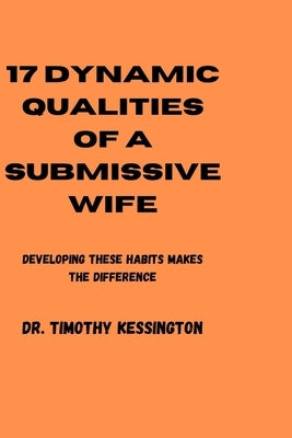 17 Dynamic Qualities of a Submissive Wife: Developing these habits makes the difference by Kessington, Timothy