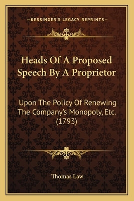 Heads Of A Proposed Speech By A Proprietor: Upon The Policy Of Renewing The Company's Monopoly, Etc. (1793) by Law, Thomas