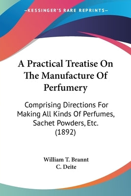 A Practical Treatise On The Manufacture Of Perfumery: Comprising Directions For Making All Kinds Of Perfumes, Sachet Powders, Etc. (1892) by Brannt, William T.