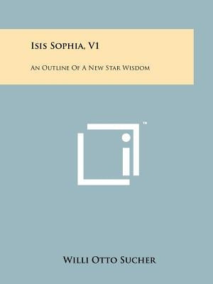 Isis Sophia, V1: An Outline Of A New Star Wisdom by Sucher, Willi Otto