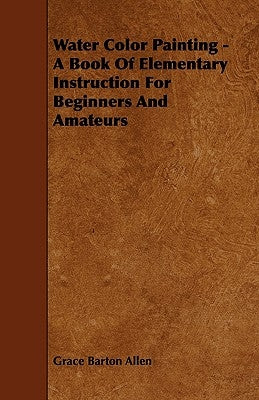 Water Color Painting - A Book of Elementary Instruction for Beginners and Amateurs by Allen, Grace Barton