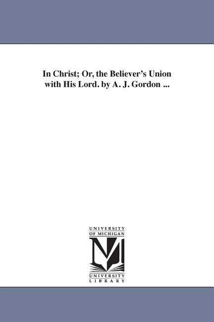 In Christ; Or, the Believer's Union with His Lord. by A. J. Gordon ... by Gordon, Adoniram Judson