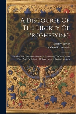 A Discourse Of The Liberty Of Prophesying: Shewing The Unreasonableness Of Prescribing To Other Men's Faith And The Iniquity Of Persecuting Differing by Taylor, Jeremy