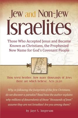 Jew and Non-Jew Israelites: Those Who Accepted Jesus and Became Known as Christians, the Prophesied New Name for God's Covenant People by Torgerson, Jaye S.