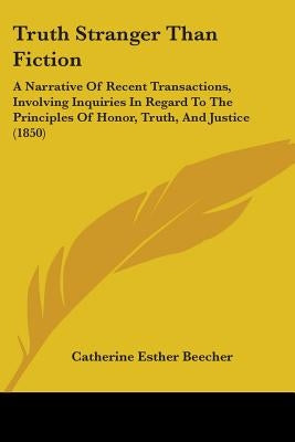 Truth Stranger Than Fiction: A Narrative Of Recent Transactions, Involving Inquiries In Regard To The Principles Of Honor, Truth, And Justice (1850 by Beecher, Catherine Esther