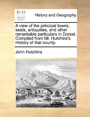 A View of the Principal Towns, Seats, Antiquities, and Other Remarkable Particulars in Dorset. Compiled from Mr. Hutchins's History of That County. by Hutchins, John