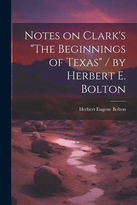 Notes on Clark's "The Beginnings of Texas" / by Herbert E. Bolton by Bolton, Herbert Eugene