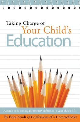 Taking Charge of Your Child's Education: A guide to becoming the primary influence in your child's life. by Arndt, Erica