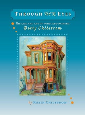 Through Her Eyes: The Life and Art of Portland Painter Betty Chilstrom by Chilstrom, Robin