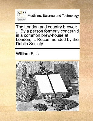 The London and Country Brewer: ... by a Person Formerly Concern'd in a Common Brew-House at London, ... Recommended by the Dublin Society. by Ellis, William