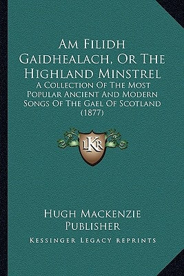 Am Filidh Gaidhealach, Or The Highland Minstrel: A Collection Of The Most Popular Ancient And Modern Songs Of The Gael Of Scotland (1877) by Hugh MacKenzie Publisher