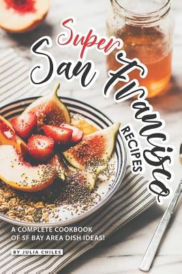 Super San Francisco Recipes: A Complete Cookbook of SF Bay Area Dish Ideas! by Chiles, Julia