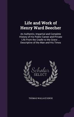 Life and Work of Henry Ward Beecher: An Authentic, Impartial and Complete History of His Public Career and Private Life From the Cradle to the Grave . by Knox, Thomas Wallace