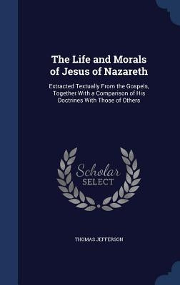 The Life and Morals of Jesus of Nazareth: Extracted Textually From the Gospels, Together With a Comparison of His Doctrines With Those of Others by Jefferson, Thomas