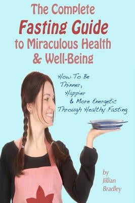 The Complete Fasting Guide To Miraculous Health And Well-Being: How to Be Thinner, Happier And More Energetic Through Healthy Fasting by Bradley, Jillian