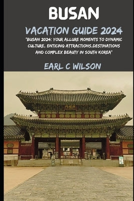 Busan Vacation Guide 2024: "Busan 2024: Your Allure Moments To Dynamic Culture, Enticing Attractions, Destinations And Complex Beauty in South Korea" by Wilson, Earl C.