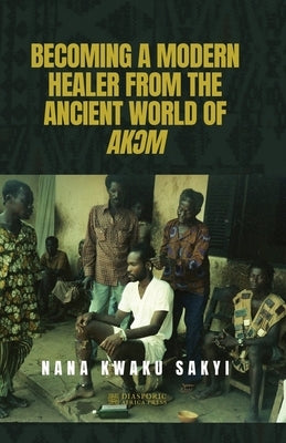 Becoming a Modern Healer from the Ancient World of AkƆm by Sakyi, Nana Kwaku