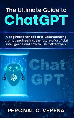 The Ultimate Guide to ChatGPT: A Beginner's Handbook to Understanding Prompt Engineering, the Future of Artificial Intelligence and How to Use It Eff by Verena, Percival C.