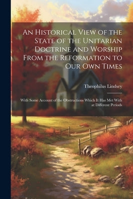 An Historical View of the State of the Unitarian Doctrine and Worship From the Reformation to our own Times: With Some Account of the Obstructions Whi by Lindsey, Theophilus