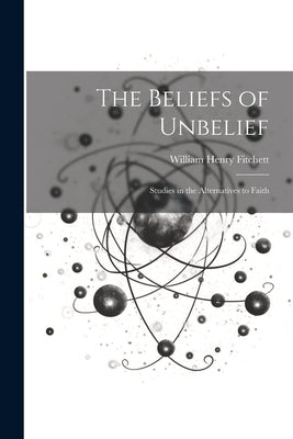 The Beliefs of Unbelief: Studies in the Alternatives to Faith by Fitchett, William Henry