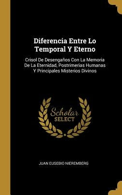 Diferencia Entre Lo Temporal Y Eterno: Crisol De Desengaños Con La Memoria De La Eternidad, Postrimerias Humanas Y Principales Misterios Divinos by Nieremberg, Juan Eusebio