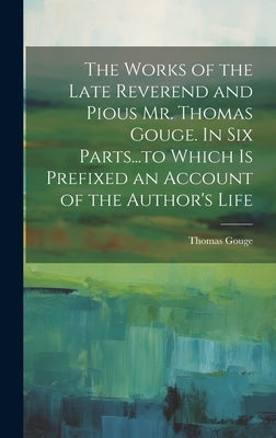 The Works of the Late Reverend and Pious Mr. Thomas Gouge. In six Parts...to Which is Prefixed an Account of the Author's Life by Gouge, Thomas