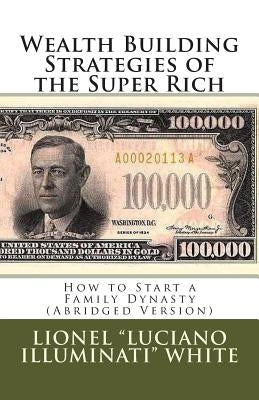 Wealth Building Strategies of the Super Rich: How to Start a Family Dynasty (Abridged Version) by White, Lionel "luciano Illuminati"