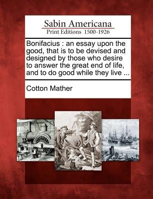 Bonifacius: An Essay Upon the Good, That Is to Be Devised and Designed by Those Who Desire to Answer the Great End of Life, and to by Mather, Cotton