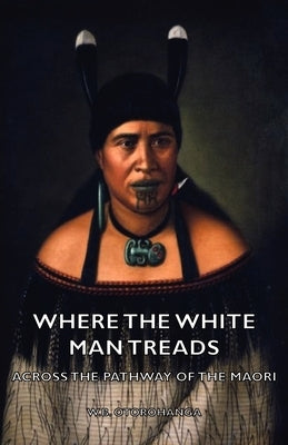 Where the White Man Treads - Across the Pathway of the Maori by Otorohanga, W. B.