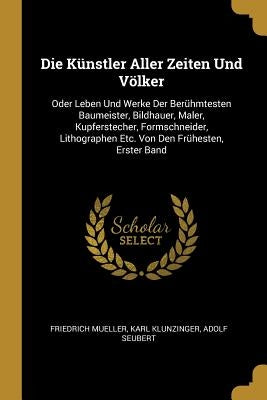 Die Künstler Aller Zeiten Und Völker: Oder Leben Und Werke Der Berühmtesten Baumeister, Bildhauer, Maler, Kupferstecher, Formschneider, Lithographen E by Mueller, Friedrich