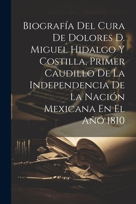 Biografía Del Cura De Dolores D. Miguel Hidalgo Y Costilla, Primer Caudillo De La Independencia De La Nación Mexicana En El Año 1810 by Anonymous