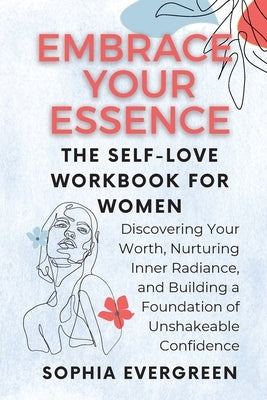 Embrace Your Essence: The Self-Love Workbook for Women: Discovering Your Worth, Nurturing Inner Radiance, and Building a Foundation of Unsha by Evergreen, Sophia