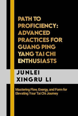 Path to Proficiency: Advanced Practices for Guang Ping Yang Tai Chi Enthusiasts: Mastering Flow, Energy, and Form for Elevating Your Tai Chi Journey by Xingru Li, Junlei