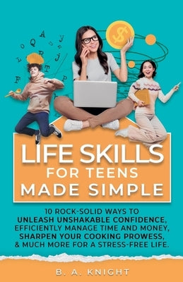 Life Skills for Teens Made Simple: 10 Rock-Solid Ways to Unleash Unshakable Confidence, Efficiently Manage Time and Money, Sharpen your Cooking Prowes by Knight, B. a.