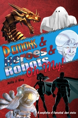 Demons and Heroes and Robots, OH MY!: A compilation of fantastical short stories by King, Addie J.