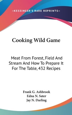 Cooking Wild Game: Meat From Forest, Field And Stream And How To Prepare It For The Table, 432 Recipes by Ashbrook, Frank G.