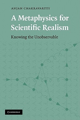 A Metaphysics for Scientific Realism: Knowing the Unobservable by Chakravartty, Anjan