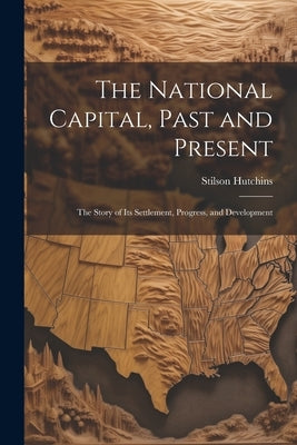 The National Capital, Past and Present: The Story of Its Settlement, Progress, and Development by Hutchins, Stilson