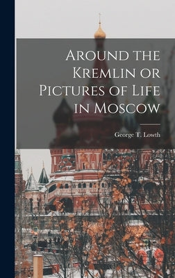 Around the Kremlin or Pictures of Life in Moscow by Lowth, George T.