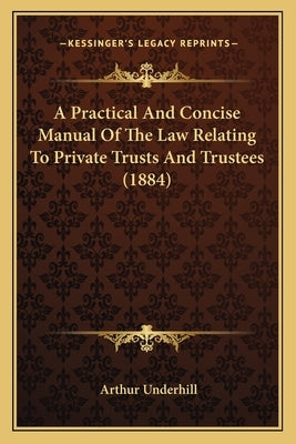 A Practical And Concise Manual Of The Law Relating To Private Trusts And Trustees (1884) by Underhill, Arthur