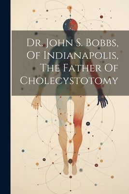 Dr. John S. Bobbs, Of Indianapolis, The Father Of Cholecystotomy by Anonymous