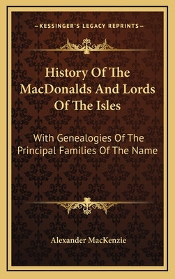 History Of The MacDonalds And Lords Of The Isles: With Genealogies Of The Principal Families Of The Name by MacKenzie, Alexander