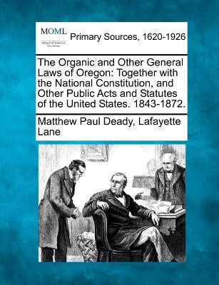 The Organic and Other General Laws of Oregon: Together with the National Constitution, and Other Public Acts and Statutes of the United States. 1843-1 by Deady, Matthew Paul