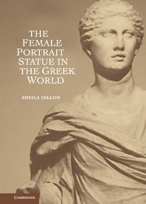 The Female Portrait Statue in the Greek World by Dillon, Sheila