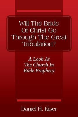Will The Bride Of Christ Go Through The Great Tribulation? A Look At The Church In Bible Prophecy by Kiser, Daniel H.