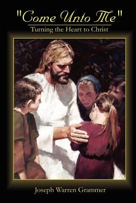 Come Unto Me: Turning the Heart to Christ by Grammer, Joseph Warren