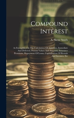 Compound Interest: As Exemplified In The Calculation Of Annuities, Immediate And Deferred, Present Values And Amounts, Insurance Premiums by Smith, A. Skene